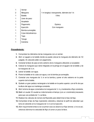 7
1 Vernier
2 Manguera 1 m longitud, transparente, diámetro de 1 in
1 Botella 5 litro
1
1
1
Llave de paso
Acoplador
Pegamento Epóxico
1 Inyección Con manguera
1 Bomba sumergible
1 Cuba hidrodinámica
1 Tape
1 Tarugo
1 Cartulina
Procedimiento:
1. Comprobar los diámetros de las mangueras con un vernier.
2. Abrir un agujero a la botella donde se pueda colocar la manguera de diámetro de 1/2
pulgada. Al colocarla sellar con pegamento.
3. Conectar la llave de paso al otro extremo de la manguera utilizando un acoplador.
4. Colocar la manguera que viene integrada en la jeringa en el agujero de la botella y de
la manguera de ½ in.
5. Llenar la botella con agua.
6. Poner la botella en la cuba con agua y con la bomba ya sumergida.
7. Conectar una manguera de ½ in en la bomba y poner el otro extremo en la parte
superior de la botella.
8. Quitarle un gran pedazo rectangular a la botella en la parte superior, con el fin de que
la altura del agua se mantenga constante.
9. Abrir la toma de agua conectada a la manguera de ½ in y mantenerla a flujo constante.
10. Medir el caudal. El caudal se mide tomando el tiempo (con un cronómetro) necesario
para que una probeta de 1 L se llene.
11. Realizar los cálculos de número de Reynolds para determinar el tipo de flujo.
12. Comprobar el tipo de flujo inyectando colorante y observar el perfil de velocidad que
toma el colorante en la manguera de ½ in con la inyección.
13. Abrir mayormente la llave si en el primer caso se observó un flujo laminar, si no es así,
entonces disminuir la velocidad de flujo al cerrar un poco la llave.
 