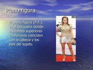 Plano figura  El plano figura (P.F.), es el encuadre donde los límites superiores e inferiores coinciden con la cabeza y los pies del sujeto.  