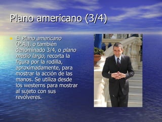 Plano americano (3/4)  El  Plano americano  (P.A.), o también denominado 3/4, o  plano medio largo , recorta la figura por la rodilla, aproximadamente, para mostrar la acción de las manos. Se utiliza desde los westerns para mostrar al sujeto con sus revólveres.  