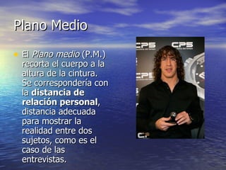 Plano Medio El  Plano medio  (P.M.) recorta el cuerpo a la altura de la cintura. Se correspondería con la  distancia de relación personal , distancia adecuada para mostrar la realidad entre dos sujetos, como es el caso de las entrevistas.  
