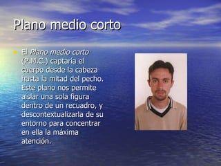 Plano medio corto  El  Plano medio corto  (P.M.C.) captaría el cuerpo desde la cabeza hasta la mitad del pecho. Este plano nos permite aislar una sola figura dentro de un recuadro, y descontextualizarla de su entorno para concentrar en ella la máxima atención.  