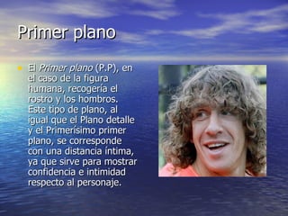 Primer plano  El  Primer plano  (P.P), en el caso de la figura humana, recogería el rostro y los hombros. Este tipo de plano, al igual que el Plano detalle y el Primerísimo primer plano, se corresponde con una distancia íntima, ya que sirve para mostrar confidencia e intimidad respecto al personaje.  