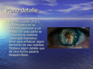 Plano detalle  El  Plano detalle  (P.D.), Solo muestra en su máxima expresión a un objeto. En esta parte se concentra la máxima capacidad expresiva. Sirve para enfatizar algún elemento de esa realidad. Destaca algún detalle que de otra forma pasaría desapercibido.  