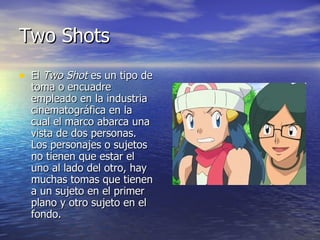 Two Shots  El  Two Shot  es un tipo de toma o encuadre empleado en la industria cinematográfica en la cual el marco abarca una vista de dos personas. Los personajes o sujetos no tienen que estar el uno al lado del otro, hay muchas tomas que tienen a un sujeto en el primer plano y otro sujeto en el fondo.  