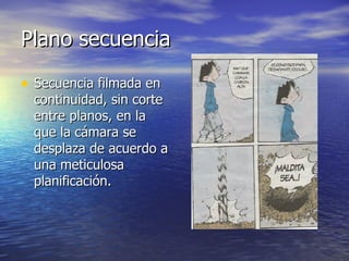 Plano secuencia  Secuencia filmada en continuidad, sin corte entre planos, en la que la cámara se desplaza de acuerdo a una meticulosa planificación.  