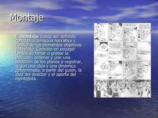 Montaje El  montaje  puede ser definido como la ordenación narrativa y rítmica de los elementos objetivos del relato. Consiste en escoger (antes de filmar o grabar la película), ordenar y unir una selección de los planos a registrar, según una idea y una dinámica determinada, a partir del guión, la idea del director y el aporte del montajista. 