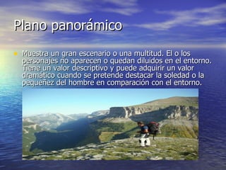 Plano panorámico  Muestra un gran escenario o una multitud. El o los personajes no aparecen o quedan diluidos en el entorno. Tiene un valor descriptivo y puede adquirir un valor dramático cuando se pretende destacar la soledad o la pequeñez del hombre en comparación con el entorno.  