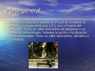 Plano general  Muestra un escenario amplio en el cual se incorpora la persona, y ocupa entre una 1/3 y una 1/4 parte del encuadre. Tiene un valor descriptivo de personas o un ambiente determinado. Interesa la acción y la situación de los personajes. Tiene un valor descriptivo, narrativo o dramático. 