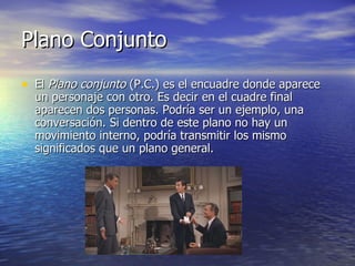 Plano Conjunto El  Plano conjunto  (P.C.) es el encuadre donde aparece un personaje con otro. Es decir en el cuadre final aparecen dos personas. Podría ser un ejemplo, una conversación. Si dentro de este plano no hay un movimiento interno, podría transmitir los mismo significados que un plano general.  