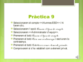 Pràctica 9
   Seleccionarem el compte <<Alumnes ESO>> i hi
    farem clic.
   Seleccionarem l’ opció Canvia e l tipus de co mpte .
   Seleccionarem <<Administrador d’ equip>>.
   Premerem el botó Canvia e l tipus de co mpte .
   Premerem el botó Cre a una co ntrase nya i escriurem la
    contrasenya.
   Premerem el botó Estable ce r co mo e le me nto privado .
   Comprovarem si s’ ha establert com a element privat.
 
