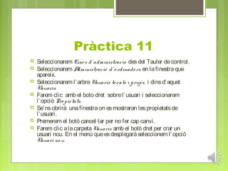 Pràctica 11
   Seleccionarem Eine s d’ administració des del Tauler de control.
   Seleccionarem A     dministració d’ o rdinado rs en la finestra que
    apareix.
   Seleccionarem l’ arbre Usuaris lo cals i g rups, i dins d’ aquet
    Usuaris.
   Farem clic amb el boto dret sobre l’ usuari i seleccionarem
    l’ opció Pro pie tats.
   Se’ ns obrirà una finestra on es mostraran les propietats de
    l’ usuari.
   Premerem el botó cancel·lar per no fer cap canvi.
   Farem clic a la carpeta Usuaris amb el botó dret per crar un
    usuari nou. En el menú que es desplegarà seleccionem l’ opció
    Usuari no u.
 