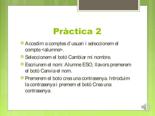 Pràctica 2
 Accedim a comptes d’ usuari   i seleccionem el
  compte <alumne>.
 Seleccionem el botó Cambiar mi nombre.
 Escriurem el nom: Alumne ESO, llavors premerem
  el botó Canvia el nom.
 Premerem el boto crea una contrasenya. Introduim
  la contrasenya i premem el botó Crea una
  contrasenya.
 