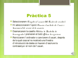 Pràctica 5
   Seleccionarem Co mpte s d’ usuari del Taule r de co ntro l.
   Hi seleccionarem l’ opció Canvia e l mè to de de l’ inici i
    tancame nt de se ssió de ls usuaris.
   Desmarcarem la casella Utilitza la Pantalla de
    be nving uda i premerem el botó A    plica le s o pcio ns.
   Reiniciarem l’ ordinador o canviarem d’ usuari, després
    de la qual cosa se’ ns mostrarà una finestra
    d’ introducció de dades on haurem d’ escriure la
    contrasenya i el nom de l’ usuari.
 