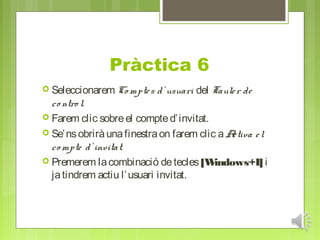 Pràctica 6
 Seleccionarem Co mpte s   d’ usuari del Taule r de
  co ntro l.
 Farem clic sobre el compte d’ invitat.
 Se’ ns obrirà una finestra on farem clic a Activa e l
  co mpte d’ invitat.
 Premerem la combinació de tecles [W     indows+I] i
  ja tindrem actiu l’ usuari invitat.
 