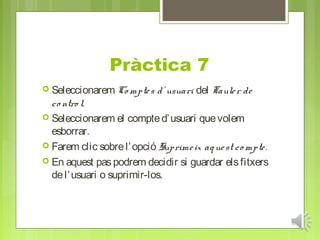 Pràctica 7
 Seleccionarem Co mpte s   d’ usuari del Taule r de
  co ntro l.
 Seleccionarem el compte d’ usuari que volem
  esborrar.
 Farem clic sobre l’ opció Suprime ix aq ue st co mpte .
 En aquest pas podrem decidir si guardar els fitxers
  de l’ usuari o suprimir-los.
 