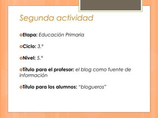 Segunda actividad
оEtapa: Educación Primaria
оCiclo: 3.º
оNivel: 5.°
оTítulo para el profesor: el blog como fuente de
información
оTítulo para los alumnos: “blogueros”
 
