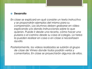 о Desarrollo
En clase se explicará en qué consiste un texto instructivo
y se propondrán ejemplos del mismo para su
comprensión. Los alumnos deben grabarse en vídeo
explicando y/o dando instrucciones sobre lo que
quieran. Puede ir desde una receta, cómo hacer una
pulsera o el camino desde su casa al colegio. La tarea
la pueden realizar en casa o en clase si necesitasen
ayuda.
Posteriormente, los videos realizados se subirán al grupo
de clase de Vimeo donde todos podrán verlos y
comentarlos. En clase se proyectarán algunos de ellos.
 