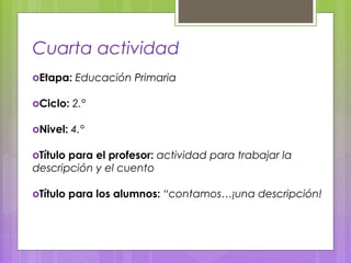 Cuarta actividad
оEtapa: Educación Primaria
оCiclo: 2.°
оNivel: 4.°
оTítulo para el profesor: actividad para trabajar la
descripción y el cuento
оTítulo para los alumnos: “contamos…¡una descripción!
 