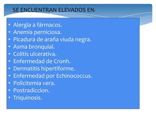 SE ENCUENTRAN ELEVADOS EN:
• Alergia a fármacos.
• Anemia perniciosa.
• Picadura de araña viuda negra.
• Asma bronquial.
• Colitis ulcerativa.
• Enfermedad de Cronh.
• Dermatitis hipertiforme.
• Enfermedad por Echinococcus.
• Policitemia vera.
• Postradiccion.
• Triquinosis.
 