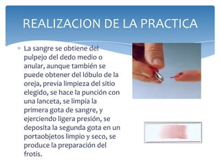 REALIZACION DE LA PRACTICA
La sangre se obtiene del
pulpejo del dedo medio o
anular, aunque también se
puede obtener del lóbulo de la
oreja, previa limpieza del sitio
elegido, se hace la punción con
una lanceta, se limpia la
primera gota de sangre, y
ejerciendo ligera presión, se
deposita la segunda gota en un
portaobjetos limpio y seco, se
produce la preparación del
frotis.
 