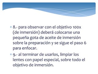 8.- para observar con el objetivo 100x
(de inmersión) deberá colocarse una
pequeña gota de aceite de inmersión
sobre la preparación y se sigue el paso 6
para enfocar.
9.- al terminar de usarlos, limpiar los
lentes con papel especial, sobre todo el
objetivo de inmersión.
 