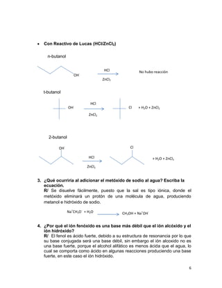 6
Con Reactivo de Lucas (HCl/ZnCl2)
3. ¿Qué ocurriría al adicionar el metóxido de sodio al agua? Escriba la
ecuación.
R/ Se disuelve fácilmente, puesto que la sal es tipo iónica, donde el
metóxido eliminará un protón de una molécula de agua, produciendo
metanol e hidróxido de sodio.
4. ¿Por qué el ión fenóxido es una base más débil que el ión alcóxido y el
ión hidróxido?
R/ El fenol es ácido fuerte, debido a su estructura de resonancia por lo que
su base conjugada será una base débil, sin embargo el ión alcoxido no es
una base fuerte, porque el alcohol alifático es menos ácida que el agua, lo
cual se comporta como ácido en algunas reacciones produciendo una base
fuerte, en este caso el ión hidróxido.
HCl
OH-
No hubo reacción
n-butanol
ZnCl2
OH- Cl
2-butanol
HCl
ZnCl2
+ H2O + ZnCl2
HCl
ZnCl2
t-butanol
OH-
Cl + H2O + ZnCl2
Na+
CH3O-
+ H2O CH3OH + Na+
OH-
 