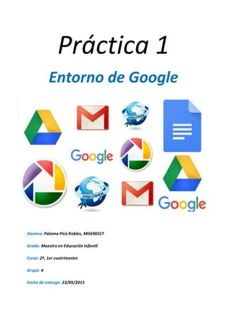 Práctica 1
Entorno de Google
Alumna: Paloma Picó Robles, 48569031T
Grado: Maestro en Educación Infantil
Curso: 2º, 1er cuatrimestre
Grupo: 4
Fecha de entrega: 23/09/2015
 
