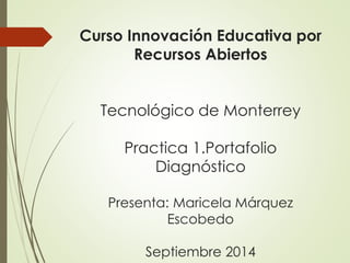 Curso Innovación Educativa por 
Recursos Abiertos 
Tecnológico de Monterrey 
Practica 1.Portafolio 
Diagnóstico 
Presenta: Maricela Márquez 
Escobedo 
Septiembre 2014 
 