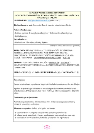 13
ESPACIOS WEB DE INTERÉS EDUCATIVO
FICHA DE CATALOGACIÓN Y EVALUACIÓN CON PROPUESTA DIDÁCTICA
©Pere Marquès-UAB,2001
Dirección URL: http://procomun.educalab.es/ (09/05/2015)
Título del espacio web : Procomún. Red de recursos educativos en abierto.
Autores/Productores:
- Instituto nacional de tecnologías educativas y de formación del profesorado
- Unión Europea
Patrocinadores:
- Ministerio de Educación, cultura y deporte.
(subrayar uno o más de cada apartado)
TIPOLOGÍA: TIENDA VIRTUAL - TELEFORMACIÓN TUTORIZADA -
MATERIAL DIDÁCTICO ON LINE - WEB TEMÁTICO - PRENSA
ELECTRÓNICA - WEB DE PRESENTACIÓN - CENTRO DE RECURSOS -
ÍNDICE / BUSCADOR - ENTORNO DE COMUNICACIÓN - PORTAL
PROPÓSITO: VENTA / DISTRIBUCIÓN - INFORMAR - INSTRUIR -
COMUNICACIÓN INTERPERSONAL - REALIZAR TRÁMITES - ENTRETENER
/ INTERESAR
LIBRE ACCESO: SI // INCLUYE PUBLICIDAD: NO // ACCESO WAP: SI
Presentación:
Es una web destinada a profesores, luego está diseñada de manera sencilla, sin dibujos.
Aparece en primer lugar una barra de búsqueda para acceder rápidamente a lo que
estés buscando. Debajo de esto, hay varios cuatros, y enlaces para acceder a diferentes
sitios.
Contenidos que se presentan:
Actividades para alumnos, información de otros profesores que puedes utilizar y
compartir tus propios contenidos.
Mapa de navegación: (índice, principales secciones)
- Ir a comunidades : Comparte conocimientos con otros profesionales
- Ir a Recursos de aprendizaje: Prepara tus clases con contenidos listos para usar
- Ir a usuarios: Conecta con otros profesores y comparte tus experiencias
 