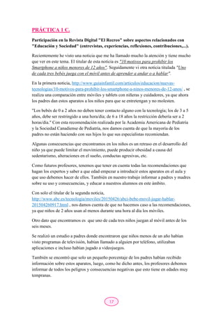 17
PRÁCTICA 1 C.
Participación en la Revista Digital "El Recreo" sobre aspectos relacionados con
"Educación y Sociedad" (entrevistas, experiencias, reflexiones, contribuciones,...).
Recientemente he visto una noticia que me ha llamado mucho la atención y tiene mucho
que ver en este tema. El titular de esta noticia es "10 motivos para prohibir los
Smartphone a niños menores de 12 años". Seguidamente vi otra noticia titulada "Uno
de cada tres bebés juega con el móvil antes de aprender a andar o a hablar".
En la primera noticia, http://www.guiainfantil.com/articulos/educacion/nuevas-
tecnologias/10-motivos-para-prohibir-los-smartphone-a-ninos-menores-de-12-anos/ , se
realiza una comparación entre móviles y tablets con niñeras y cuidadores, ya que ahora
los padres dan estos aparatos a los niños para que se entretengan y no molesten.
"Los bebés de 0 a 2 años no deben tener contacto alguno con la tecnología; los de 3 a 5
años, debe ser restringido a una hora/día; de 6 a 18 años la restricción debería ser a 2
horas/día." Con esta recomendación realizada por la Academia Americana de Pediatría
y la Sociedad Canadiense de Pediatría, nos damos cuenta de que la mayoría de los
padres no están haciendo con sus hijos lo que sus especialistas recomiendan.
Algunas consecuencias que encontramos en los niños es un retraso en el desarrollo del
niño ya que puede limitar el movimiento, puede producir obesidad a causa del
sedentarismo, alteraciones en el sueño, conductas agresivas, etc.
Como futuros profesores, tenemos que tener en cuenta todas las recomendaciones que
hagan los expertos y saber a que edad empezar a introducir estos aparatos en el aula y
que uso debemos hacer de ellos. También en nuestro trabajo informar a padres y madres
sobre su uso y consecuencias, y educar a nuestros alumnos en este ámbito.
Con solo el titular de la segunda noticia,
http://www.abc.es/tecnologia/moviles/20150426/abci-bebe-movil-jugar-hablar-
201504260917.html , nos damos cuenta de que no hacemos caso a las recomendaciones,
ya que niños de 2 años usan al menos durante una hora al día los móviles.
Otro dato que encontramos es que uno de cada tres niños juegan al móvil antes de los
seis meses.
Se realizó un estudio a padres donde encontraron que niños menos de un año habían
visto programas de televisión, habían llamado a alguien por teléfono, utilizaban
aplicaciones e incluso habían jugado a videojuegos.
También se encontró que solo un pequeño porcentaje de los padres habían recibido
información sobre estos aparatos, luego, como he dicho antes, los profesores debemos
informar de todos los peligros y consecuencias negativas que esto tiene en edades muy
tempranas.
 
