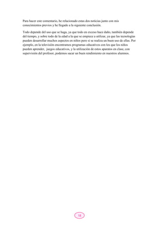 18
Para hacer este comentario, he relacionado estas dos noticias junto con mis
conocimientos previos y he llegado a la siguiente conclusión.
Todo depende del uso que se haga, ya que todo en exceso hace daño, también depende
del tiempo, y sobre todo de la edad a la que se empiece a utilizar, ya que las tecnologías
pueden desarrollar muchos aspectos en niños pero si se realiza un buen uso de ellas. Por
ejemplo, en la televisión encontramos programas educativos con los que los niños
pueden aprender, juegos educativos, y la utilización de estos aparatos en clase, con
supervisión del profesor, podemos sacar un buen rendimiento en nuestros alumnos.
 