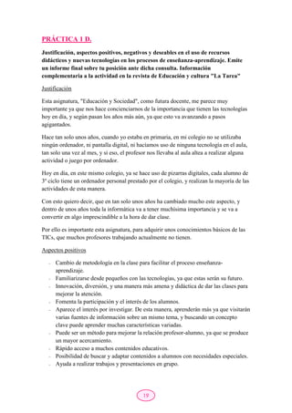 19
PRÁCTICA 1 D.
Justificación, aspectos positivos, negativos y deseables en el uso de recursos
didácticos y nuevas tecnologías en los procesos de enseñanza-aprendizaje. Emite
un informe final sobre tu posición ante dicha consulta. Información
complementaria a la actividad en la revista de Educación y cultura "La Tarea"
Justificación
Esta asignatura, "Educación y Sociedad", como futura docente, me parece muy
importante ya que nos hace concienciarnos de la importancia que tienen las tecnologías
hoy en día, y según pasan los años más aún, ya que esto va avanzando a pasos
agigantados.
Hace tan solo unos años, cuando yo estaba en primaria, en mi colegio no se utilizaba
ningún ordenador, ni pantalla digital, ni hacíamos uso de ninguna tecnología en el aula,
tan solo una vez al mes, y si eso, el profesor nos llevaba al aula altea a realizar alguna
actividad o juego por ordenador.
Hoy en día, en este mismo colegio, ya se hace uso de pizarras digitales, cada alumno de
3º ciclo tiene un ordenador personal prestado por el colegio, y realizan la mayoría de las
actividades de esta manera.
Con esto quiero decir, que en tan solo unos años ha cambiado mucho este aspecto, y
dentro de unos años toda la informática va a tener muchísima importancia y se va a
convertir en algo imprescindible a la hora de dar clase.
Por ello es importante esta asignatura, para adquirir unos conocimientos básicos de las
TICs, que muchos profesores trabajando actualmente no tienen.
Aspectos positivos
- Cambio de metodología en la clase para facilitar el proceso enseñanza-
aprendizaje.
- Familiarizarse desde pequeños con las tecnologías, ya que estas serán su futuro.
- Innovación, diversión, y una manera más amena y didáctica de dar las clases para
mejorar la atención.
- Fomenta la participación y el interés de los alumnos.
- Aparece el interés por investigar. De esta manera, aprenderán más ya que visitarán
varias fuentes de información sobre un mismo tema, y buscando un concepto
clave puede aprender muchas características variadas.
- Puede ser un método para mejorar la relación profesor-alumno, ya que se produce
un mayor acercamiento.
- Rápido acceso a muchos contenidos educativos.
- Posibilidad de buscar y adaptar contenidos a alumnos con necesidades especiales.
- Ayuda a realizar trabajos y presentaciones en grupo.
 