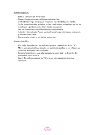 20
Aspectos negativos.
- Falta de formación del profesorado.
- Distracción por aparatos tecnológicos nuevos en clase.
- Confundir tecnología con juego, y no con una clase donde hay que atender.
- No dar un uso innovador, y realizar la clase con la misma metodología que sin las
tecnologías, y por tanto gastar dinero en algo innecesario.
- Que los alumnos busquen información en fuentes erróneas.
- Adicción y dependencia. Pueden acostumbrarse a buscar información en internet,
y olvidarse de los libros.
- Consecuencias negativas por realizar un mal uso.
Aspectos deseables.
- Una mejor formación para los profesores y mayor conocimiento de las TICs.
- Mayor aprovechamiento de las aulas con tecnologías que hay en los colegios, ya
que suelen permanecer casi inutilizadas.
- Formar a los profesores para saber aumentar la creatividad y el desarrollo del
alumno utilizando las TICs.
- Interés del profesor para usar las TICs, ya que esto requiere un tiempo de
dedicación.
 