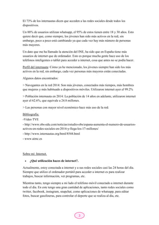 3
El 73% de los internautas dicen que acceden a las redes sociales desde todos los
dispositivos.
Un 88% de usuarios utilizan whatsapp, el 95% de estos tienen entre 18 y 30 años. Esto
quiere decir que, como siempre, los jóvenes han sido más activos en la red, sin
embargo, poco a poco está cambiando ya que cada vez hay más número de personas
más mayores.
Un dato que me ha llamado la atención del INE, ha sido que en España tiene más
usuarios de internet que de ordenador. Esto es porque mucha gente hace uso de los
teléfonos inteligentes o tablet para acceder a internet, cosa que antes no se podía hacer.
Perfil del internauta: Cómo ya he mencionado, los jóvenes siempre han sido los más
activos en la red, sin embargo, cada vez personas más mayores están conectadas.
Algunos datos encontrados:
> Navegantes en la red 2014: Son más jóvenes, conectados más tiempos, más hombres
que mujeres y más habituado a dispositivos móviles. Utilizaron internet ayer el 99.2%
> Población internauta en 2014: La población de 14 años en adelante, utilizaron internet
ayer el 62.6%, que equivale a 24.8 millones.
> Las personas con mayor nivel económico hace más uso de la red.
Bibliografía:
-Video TVE
- http://www.obs-edu.com/noticias/estudio-obs/espana-aumenta-el-numero-de-usuarios-
activos-en-redes-sociales-en-2014-y-llega-los-17-millones/
- http://www.internautas.org/html/8544.html
- www.aimc.es
Sobre mí: Internet.
 ¿Qué utilización haces de internet?.
Actualmente, estoy conectada a internet y a sus redes sociales casi las 24 horas del día.
Siempre que utilizo el ordenador portátil para acceder a internet es para realizar
trabajos, buscar información, ver programas, etc.
Mientras tanto, tengo siempre a mi lado el teléfono móvil conectado a internet durante
todo el día. En este tengo una gran cantidad de aplicaciones, tanto redes sociales como
twitter, facebook, instagram, snapchat, como aplicaciones de whatsapp, para editar
fotos, buscar gasolineras, para controlar el deporte que se realiza al día, etc.
 