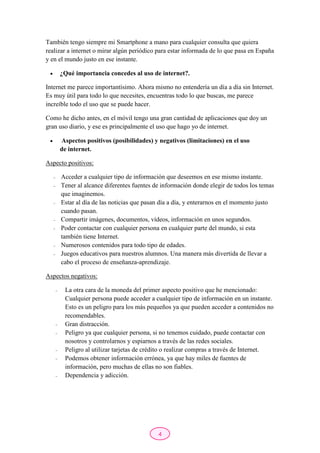 4
También tengo siempre mi Smartphone a mano para cualquier consulta que quiera
realizar a internet o mirar algún periódico para estar informada de lo que pasa en España
y en el mundo justo en ese instante.
 ¿Qué importancia concedes al uso de internet?.
Internet me parece importantísimo. Ahora mismo no entendería un día a día sin Internet.
Es muy útil para todo lo que necesites, encuentras todo lo que buscas, me parece
increíble todo el uso que se puede hacer.
Como he dicho antes, en el móvil tengo una gran cantidad de aplicaciones que doy un
gran uso diario, y ese es principalmente el uso que hago yo de internet.
 Aspectos positivos (posibilidades) y negativos (limitaciones) en el uso
de internet.
Aspecto positivos:
- Acceder a cualquier tipo de información que deseemos en ese mismo instante.
- Tener al alcance diferentes fuentes de información donde elegir de todos los temas
que imaginemos.
- Estar al día de las noticias que pasan día a día, y enterarnos en el momento justo
cuando pasan.
- Compartir imágenes, documentos, vídeos, información en unos segundos.
- Poder contactar con cualquier persona en cualquier parte del mundo, si esta
también tiene Internet.
- Numerosos contenidos para todo tipo de edades.
- Juegos educativos para nuestros alumnos. Una manera más divertida de llevar a
cabo el proceso de enseñanza-aprendizaje.
Aspectos negativos:
- La otra cara de la moneda del primer aspecto positivo que he mencionado:
Cualquier persona puede acceder a cualquier tipo de información en un instante.
Esto es un peligro para los más pequeños ya que pueden acceder a contenidos no
recomendables.
- Gran distracción.
- Peligro ya que cualquier persona, si no tenemos cuidado, puede contactar con
nosotros y controlarnos y espiarnos a través de las redes sociales.
- Peligro al utilizar tarjetas de crédito o realizar compras a través de Internet.
- Podemos obtener información errónea, ya que hay miles de fuentes de
información, pero muchas de ellas no son fiables.
- Dependencia y adicción.
 