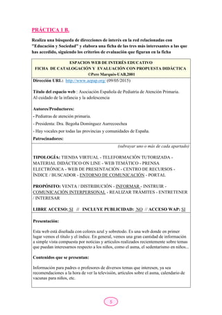 5
PRÁCTICA 1 B.
Realiza una búsqueda de direcciones de interés en la red relacionadas con
"Educación y Sociedad" y elabora una ficha de las tres más interesantes a las que
has accedido, siguiendo los criterios de evaluación que figuran en la ficha
ESPACIOS WEB DE INTERÉS EDUCATIVO
FICHA DE CATALOGACIÓN Y EVALUACIÓN CON PROPUESTA DIDÁCTICA
©Pere Marquès-UAB,2001
Dirección URL: http://www.aepap.org/ (09/05/2015)
Título del espacio web : Asociación Española de Pediatría de Atención Primaria.
Al cuidado de la infancia y la adolescencia
Autores/Productores:
- Pediatras de atención primaria.
- Presidenta: Dra. Begoña Domínguez Aurrecoechea
- Hay vocales por todas las provincias y comunidades de España.
Patrocinadores:
(subrayar uno o más de cada apartado)
TIPOLOGÍA: TIENDA VIRTUAL - TELEFORMACIÓN TUTORIZADA -
MATERIAL DIDÁCTICO ON LINE - WEB TEMÁTICO - PRENSA
ELECTRÓNICA - WEB DE PRESENTACIÓN - CENTRO DE RECURSOS -
ÍNDICE / BUSCADOR - ENTORNO DE COMUNICACIÓN - PORTAL
PROPÓSITO: VENTA / DISTRIBUCIÓN - INFORMAR - INSTRUIR -
COMUNICACIÓN INTERPERSONAL - REALIZAR TRÁMITES - ENTRETENER
/ INTERESAR
LIBRE ACCESO: SI // INCLUYE PUBLICIDAD: NO // ACCESO WAP: SI
Presentación:
Esta web está diseñada con colores azul y sobretodo. Es una web donde en primer
lugar vemos el título y el índice. En general, vemos una gran cantidad de información
a simple vista compuesta por noticias y articulos realizados recientemente sobre temas
que puedan interesarnos respecto a los niños, como el asma, el sedentarismo en niños...
Contenidos que se presentan:
Información para padres o profesores de diversos temas que interesen, ya sea
recomendaciones a la hora de ver la televisión, artículos sobre el asma, calendario de
vacunas para niños, etc.
 
