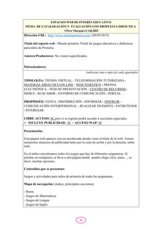 9
ESPACIOS WEB DE INTERÉS EDUCATIVO
FICHA DE CATALOGACIÓN Y EVALUACIÓN CON PROPUESTA DIDÁCTICA
©Pere Marquès-UAB,2001
Dirección URL: http://www.mundoprimaria.com/ (09/05/2015)
Título del espacio web : Mundo primaria. Portal de juegos educativos y didácticos
para niños de Primaria.
Autores/Productores: No vienen especificados.
Patrocinadores:
(subrayar uno o más de cada apartado)
TIPOLOGÍA: TIENDA VIRTUAL - TELEFORMACIÓN TUTORIZADA -
MATERIAL DIDÁCTICO ON LINE - WEB TEMÁTICO - PRENSA
ELECTRÓNICA - WEB DE PRESENTACIÓN - CENTRO DE RECURSOS -
ÍNDICE / BUSCADOR - ENTORNO DE COMUNICACIÓN - PORTAL
PROPÓSITO: VENTA / DISTRIBUCIÓN - INFORMAR - INSTRUIR -
COMUNICACIÓN INTERPERSONAL - REALIZAR TRÁMITES - ENTRETENER
/ INTERESAR
LIBRE ACCESO: SI, pero si se registra podrá acceder a secciones especiales.
// INCLUYE PUBLICIDAD: SI // ACCESO WAP: SI
Presentación:
Esta página web aparece con un encabezado donde viene el título de la web. Vemos
numerosos anuncios de publicidad tanto por la zona de arriba y por la derecha, sobre
todo.
En el índice encontramos todos los juegos que hay de diferentes asignaturas. Si
pinchas en cualquiera, te lleva a otra página donde puedes elegir ciclo, tema... , es
decir, muchas opciones.
Contenidos que se presentan:
Juegos y actividades para niños de primaria de todas las asignaturas.
Mapa de navegación: (índice, principales secciones)
- Home
- Juegos de Matemáticas
- Juegos de Lengua
- Juegos de Inglés
 