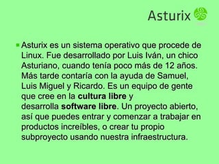 Asturix es un sistema operativo que procede deAsturix es un sistema operativo que procede de
Linux. Fue desarrollado por Luis Iván, un chicoLinux. Fue desarrollado por Luis Iván, un chico
Asturiano, cuando tenía poco más de 12 años.Asturiano, cuando tenía poco más de 12 años.
Más tarde contaría con la ayuda de Samuel,Más tarde contaría con la ayuda de Samuel,
Luis Miguel y Ricardo. Es un equipo de genteLuis Miguel y Ricardo. Es un equipo de gente
que cree en laque cree en la cultura librecultura libre yy
desarrolladesarrolla software libresoftware libre. Un proyecto abierto,. Un proyecto abierto,
así que puedes entrar y comenzar a trabajar enasí que puedes entrar y comenzar a trabajar en
productos increíbles, o crear tu propioproductos increíbles, o crear tu propio
subproyecto usando nuestra infraestructura.subproyecto usando nuestra infraestructura.
 