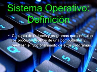 Sistema Operativo:
Definición
• Conjunto de órdenes y programas que controlanConjunto de órdenes y programas que controlan
los procesos básicos de una computadora ylos procesos básicos de una computadora y
permiten el funcionamiento de otros programas.permiten el funcionamiento de otros programas.
 