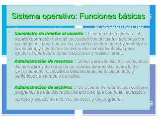 Sistema operativo: Funciones básicasSistema operativo: Funciones básicas
• Suministro de interfaz al usuarioSuministro de interfaz al usuario : la interfaz de usuario es ella interfaz de usuario es el
espacio por medio del cual se pueden comunicar las personas conespacio por medio del cual se pueden comunicar las personas con
las máquinas para que así los usuarios puedan operar y controlar alas máquinas para que así los usuarios puedan operar y controlar a
la máquina, y que esta a su vez envíe retroalimentación parala máquina, y que esta a su vez envíe retroalimentación para
ayudar al operador a tomar decisiones y realizar tareas.ayudar al operador a tomar decisiones y realizar tareas.
• Administración de recursosAdministración de recursos : Sirven para administrar los recursosSirven para administrar los recursos
del hardware y de redes de un sistema informático, como la deldel hardware y de redes de un sistema informático, como la del
CPU, memoria, dispositivos dealmacenamiento secundario yCPU, memoria, dispositivos dealmacenamiento secundario y
periféricos de entrada y de salida.periféricos de entrada y de salida.
• Administración de archivosAdministración de archivos : Un sistema de información contieneUn sistema de información contiene
programas de administración de archivos que controlan lacreación,programas de administración de archivos que controlan lacreación,
borrado y acceso de archivos de datos y de programas.borrado y acceso de archivos de datos y de programas.
 