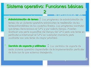 Sistema operativo: Funciones básicasSistema operativo: Funciones básicas
22
• Administración de tareasAdministración de tareas :: Los programas de administración deLos programas de administración de
tareas de un sistema operativo administran la realización de lastareas de un sistema operativo administran la realización de las
tareasinformáticas de los usuarios finales. Los programas controlantareasinformáticas de los usuarios finales. Los programas controlan
que áreas tiene acceso al CPU y por cuánto tiempo. Puedenque áreas tiene acceso al CPU y por cuánto tiempo. Pueden
distribuir una parte específica del tiempo del CPU para una tarea endistribuir una parte específica del tiempo del CPU para una tarea en
particular,e interrumpir al CPU en cualquier momento paraparticular,e interrumpir al CPU en cualquier momento para
sustituirla con una tarea de mayor prioridad.sustituirla con una tarea de mayor prioridad.
• Servicio de soporte y utilireriasServicio de soporte y utilirerias :: Los servicios de soporte deLos servicios de soporte de
cada sistema operativo dependerán de la implementación particularcada sistema operativo dependerán de la implementación particular
de éste con la que estemos trabajando.de éste con la que estemos trabajando.
 