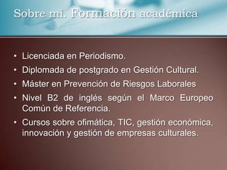 Sobre mí. Formación académica
• Licenciada en Periodismo.
• Diplomada de postgrado en Gestión Cultural.
• Máster en Prevención de Riesgos Laborales
• Nivel B2 de inglés según el Marco Europeo
Común de Referencia.
• Cursos sobre ofimática, TIC, gestión económica,
innovación y gestión de empresas culturales.
 
