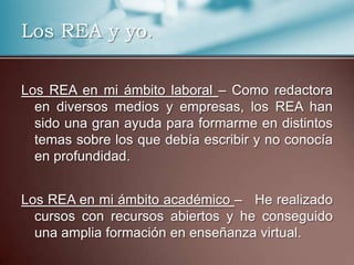 Los REA y yo.
Los REA en mi ámbito laboral – Como redactora
en diversos medios y empresas, los REA han
sido una gran ayuda para formarme en distintos
temas sobre los que debía escribir y no conocía
en profundidad.
Los REA en mi ámbito académico – He realizado
cursos con recursos abiertos y he conseguido
una amplia formación en enseñanza virtual.
 
