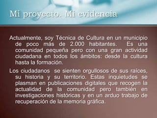 Mi proyecto. Mi evidencia
Actualmente, soy Técnica de Cultura en un municipio
de poco más de 2.000 habitantes. Es una
comunidad pequeña pero con una gran actividad
ciudadana en todos los ámbitos: desde la cultura
hasta la formación.
Los ciudadanos se sienten orgullosos de sus raíces,
su historia y su territorio. Estas inquietudes se
plasman en publicaciones digitales que recogen la
actualidad de la comunidad pero también en
investigaciones históricas y en un arduo trabajo de
recuperación de la memoria gráfica.
 