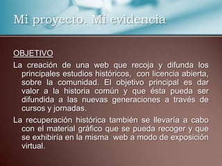 Mi proyecto. Mi evidencia
OBJETIVO
La creación de una web que recoja y difunda los
principales estudios históricos, con licencia abierta,
sobre la comunidad. El objetivo principal es dar
valor a la historia común y que ésta pueda ser
difundida a las nuevas generaciones a través de
cursos y jornadas.
La recuperación histórica también se llevaría a cabo
con el material gráfico que se pueda recoger y que
se exhibiría en la misma web a modo de exposición
virtual.
 