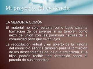 Mi proyecto. Mi evidencia
LA MEMORIA COMÚN
El material no sólo serviría como base para la
formación de los jóvenes si no también como
nexo de unión con las personas nativas de la
comunidad pero que viven lejos.
La recopilación virtual y en abierto de la historia
del municipio serviría también para la formación
de los descendientes de los que emigraron. Sus
hijos podrán recibir una formación sobre el
pasado de sus ancestros.
 