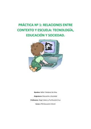 PRÁCTICA Nº 1: RELACIONES ENTRE
CONTEXTO Y ESCUELA: TECNOLOGÍA,
EDUCACIÓN Y SOCIEDAD.
Nombre: Néfer Toledano Da Silva
Asignatura: Educación y Sociedad
Profesores: Ángel Valero y Purificación Cruz
Curso: 2ºB Educación Infantil
 