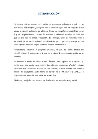 2
INTRODUCCIÓN
La presente práctica consiste en el análisis del sociograma realizado en el aula, el cual
está basado en la pregunta ¿Con quién irías a tomar un café? Para ello se pediría a cada
alumno o miembro del grupo que eligiera a dos de sus compañeros, marcándolos con un
1 y un 2 respectivamente. La tabla de resultados o sociomatriz se reflejó en Excel para
que sea más fácil su análisis y recuentro. Sin embargo, tanto las respuestas como la
sociomatriz ya nos fueron facilitadas por el profesor, por lo que suponemos que se trata
de un supuesto inventado cuyas respuestas también son inventadas.
Posteriormente utilizamos el programa UCINET, el cual tras varios intentos nos
permitió obtener el sociograma, o lo que es lo mismo, la representación gráfica de los
resultados.
He utilizado la teoría de Víctor Manuel Álvarez López expuesta en el artículo “El
sociograma: una técnica para conocer las relaciones sociales en el aula” y algunas
partes del libro Habilidades Sociales de Eva Peñafiel y Cristina Serrano para realizar el
análisis del sociograma, dicha teoría se recoge en el ANEXO I y ANEXO II
respectivamente (no toda, sino la que me ha sido útil).
Finalmente, recojo las conclusiones que he obtenido tras su realización y análisis.
 