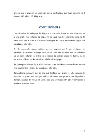 5
provoca que el grupo no sea unido, sino que se quede abierto por varios extremos. Es el
caso de H10, M14, H12, H9 y M10.
CONCLUSIONES
Tras el análisis del sociograma he llegado a la conclusión de que se trata de un aula en
el que existe poca cohesión de grupo, por no decir nula. Se caracteriza, como ya he
dicho antes, por la existencia de cuatro subgrupos los cuales no mantienen ningún tipo
de relación entre ellos.
No he encontrado ninguna relación que sea reciproca por lo que ni siquiera los
miembros de un mismo subgrupo están unidos. Esta falta de unión entre los miembros
de un mismo subgrupo se refleja en la creación de cadenas unidas por líderes, que se
encuentran abiertas por los miembros asilados del subgrupo.
Es preocupante el caso de la primera cadena, cuyos miembros están totalmente aislados
y no quieren tener ningún tipo de relación entre ellos.
Personalmente considero que en este aula tendrían que llevarse a cabo sesiones de
cohesión de grupo para averiguar cuál es el motivo que provoca esta dispersión y
también, sesiones de trabajo en equipo, para que se unieran entre ellos y aprendieran a
colaborar unos con otros.
 