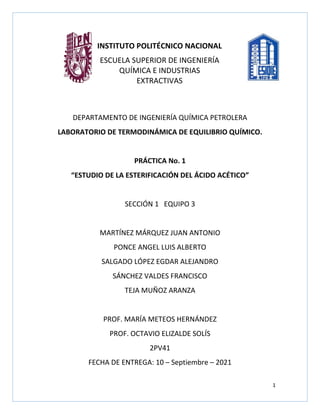 1
DEPARTAMENTO DE INGENIERÍA QUÍMICA PETROLERA
LABORATORIO DE TERMODINÁMICA DE EQUILIBRIO QUÍMICO.
PRÁCTICA No. 1
“ESTUDIO DE LA ESTERIFICACIÓN DEL ÁCIDO ACÉTICO”
SECCIÓN 1 EQUIPO 3
MARTÍNEZ MÁRQUEZ JUAN ANTONIO
PONCE ANGEL LUIS ALBERTO
SALGADO LÓPEZ EGDAR ALEJANDRO
SÁNCHEZ VALDES FRANCISCO
TEJA MUÑOZ ARANZA
PROF. MARÍA METEOS HERNÁNDEZ
PROF. OCTAVIO ELIZALDE SOLÍS
2PV41
FECHA DE ENTREGA: 10 – Septiembre – 2021
INSTITUTO POLITÉCNICO NACIONAL
ESCUELA SUPERIOR DE INGENIERÍA
QUÍMICA E INDUSTRIAS
EXTRACTIVAS
 